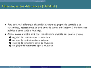 dados em painel
Diferrenças em diferrenças (Diff-Diif)
Para controlar diferenças sistemáticas entre os grupos de controle e de
tratamento, necessitamos de dois anos de dados, um anterior à mudança na
política e outro após a mudança.
Assim, nossa amostra será convenientemente dividida em quatro grupos:
1 o grupo de controle antes da mudança,
2 o grupo de controle após a mudança,
3 o grupo de tratamento antes da mudança
4 e o grupo de tratamento após a mudança.
Renan Oliveira Regis Econometria 2 71 / 150
 