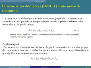 dados em painel
Diferrenças em diferrenças (Diff-Diif):efeito médio de
tratamento
(1) calculando as di-ferenças nas médias entre os grupos de tratamento e de
controle em cada período de tempo e depois tirando a primeira diferença dos
resultados ao longo do tempo;
Ou Rearranjando:
(2) calculando a alteração nas médias ao longo do tempo de cada um dos grupos
de tratamento e controle, e então tirando a primeira diferença dessas alterações, o
que significa que simplesmente escrevemos
Renan Oliveira Regis Econometria 2 73 / 150
 