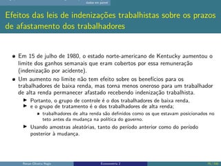 dados em painel
Efeitos das leis de indenizações trabalhistas sobre os prazos
de afastamento dos trabalhadores
Em 15 de julho de 1980, o estado norte-americano de Kentucky aumentou o
limite dos ganhos semanais que eram cobertos por essa remuneração
(indenização por acidente).
Um aumento no limite não tem efeito sobre os benefícios para os
trabalhadores de baixa renda, mas torna menos oneroso para um trabalhador
de alta renda permanecer afastado recebendo indenização trabalhista.
▶ Portanto, o grupo de controle é o dos trabalhadores de baixa renda,
▶ e o grupo de tratamento é o dos trabalhadores de alta renda;
trabalhadores de alta renda são definidos como os que estavam posicionados no
teto antes da mudança na política do governo.
▶ Usando amostras aleatórias, tanto do período anterior como do período
posterior à mudança.
Renan Oliveira Regis Econometria 2 75 / 150
 