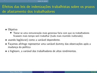 dados em painel
Efeitos das leis de indenizações trabalhistas sobre os prazos
de afastamento dos trabalhadores
Objetivo
▶ Testar se uma remuneração mais generosa faria com que os trabalhadores
ficassem mais tempo sem trabalhar (tudo mais mantido inalterado).
usando log(durat) como a variável dependente.
Façamos afchnge representar uma variável dummy das observações após a
mudança da política
e highearn, a variável dos trabalhadores de altos rendimentos.
Renan Oliveira Regis Econometria 2 76 / 150
 