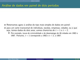 dados em painel
Análise de dados em painel de dois períodos
Retornamos agora à análise do tipo mais simples de dados em painel:
para um corte transversal de indivíduos, escolas, empresas, cidades, ou o que
seja, temos dados de dois anos; vamos chamá-los de t = 1 e t = 2.
▶ Por exemplo, taxas de criminalidade e de desemprego de 46 cidades em 1982 e
1987. Portanto, t = 1 corresponde a 1982 e t = 2, a 1987.
Renan Oliveira Regis Econometria 2 78 / 150
 