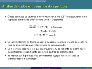 dados em painel
Análise de dados em painel de dois períodos
O que acontece se usarmos o corte transversal de 1987 e executarmos uma
regressão simples de crmrte sobre unem? Obteremos
Se interpretarmos de forma causal, a equação estimada implica aumento na
taxa de desemprego que reduz a taxa de criminalidade.
Com certeza, isso não é o que esperávamos. O coeficiente de unem não é
estatisticamente significante aos níveis padrão de significância.
na melhor das hipóteses, não encontramos ligação entre as taxas de
criminalidade e desemprego.
Renan Oliveira Regis Econometria 2 79 / 150
 