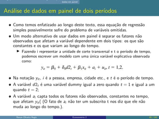 dados em painel
Análise de dados em painel de dois períodos
Como temos enfatizado ao longo deste texto, essa equação de regressão
simples possivelmente sofre do problema de variáveis omitidas.
Um modo alternativo de usar dados em painel é separar os fatores não
observados que afetam a variável dependente em dois tipos: os que são
constantes e os que variam ao longo do tempo.
▶ Fazendo i representar a unidade de corte transversal e t o período de tempo,
podemos escrever um modelo com uma única variável explicativa observada
como:
Na notação yit, i é a pessoa, empresa, cidade etc., e t é o período de tempo.
A variável d2t é uma variável dummy igual a zero quando t = 1 e igual a um
quando t = 2;
A variável ai capta todos os fatores não observados, constantes no tempo,
que afetam yit( (O fato de ai não ter um subscrito t nos diz que ele não
muda ao longo do tempo.).
Renan Oliveira Regis Econometria 2 80 / 150
 