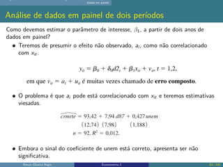 dados em painel
Análise de dados em painel de dois períodos
Como devemos estimar o parâmetro de interesse, β1, a partir de dois anos de
dados em painel?
Teremos de presumir o efeito não observado, ai , como não correlacionado
com xit.
O problema é que ai pode está correlacionado com xit e teremos estimativas
viesadas.
Embora o sinal do coeficiente de unem está correto, apresenta ser não
significativa.
Renan Oliveira Regis Econometria 2 83 / 150
 