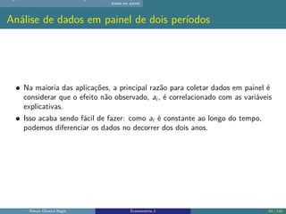 dados em painel
Análise de dados em painel de dois períodos
Na maioria das aplicações, a principal razão para coletar dados em painel é
considerar que o efeito não observado, ai , é correlacionado com as variáveis
explicativas.
Isso acaba sendo fácil de fazer: como ai é constante ao longo do tempo,
podemos diferenciar os dados no decorrer dos dois anos.
Renan Oliveira Regis Econometria 2 84 / 150
 