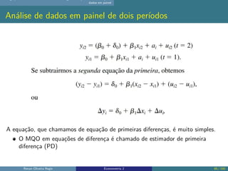 dados em painel
Análise de dados em painel de dois períodos
A equação, que chamamos de equação de primeiras diferenças, é muito simples.
O MQO em equações de diferença é chamado de estimador de primeira
diferença (PD)
Renan Oliveira Regis Econometria 2 85 / 150
 