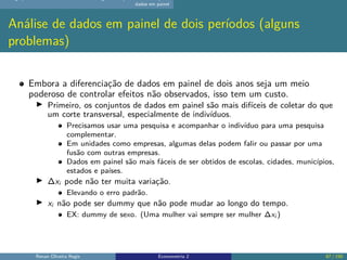dados em painel
Análise de dados em painel de dois períodos (alguns
problemas)
Embora a diferenciação de dados em painel de dois anos seja um meio
poderoso de controlar efeitos não observados, isso tem um custo.
▶ Primeiro, os conjuntos de dados em painel são mais difíceis de coletar do que
um corte transversal, especialmente de indivíduos.
Precisamos usar uma pesquisa e acompanhar o indivíduo para uma pesquisa
complementar.
Em unidades como empresas, algumas delas podem falir ou passar por uma
fusão com outras empresas.
Dados em painel são mais fáceis de ser obtidos de escolas, cidades, municípios,
estados e países.
▶ ∆xi pode não ter muita variação.
Elevando o erro padrão.
▶ xi não pode ser dummy que não pode mudar ao longo do tempo.
EX: dummy de sexo. (Uma mulher vai sempre ser mulher ∆xi )
Renan Oliveira Regis Econometria 2 87 / 150
 