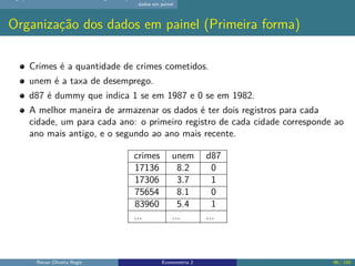 dados em painel
Organização dos dados em painel (Primeira forma)
Crimes é a quantidade de crimes cometidos.
unem é a taxa de desemprego.
d87 é dummy que indica 1 se em 1987 e 0 se em 1982.
A melhor maneira de armazenar os dados é ter dois registros para cada
cidade, um para cada ano: o primeiro registro de cada cidade corresponde ao
ano mais antigo, e o segundo ao ano mais recente.
crimes unem d87
17136 8.2 0
17306 3.7 1
75654 8.1 0
83960 5.4 1
... ... ...
Renan Oliveira Regis Econometria 2 96 / 150
 