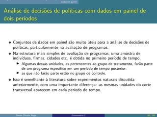 dados em painel
Análise de decisões de políticas com dados em painel de
dois períodos
Conjuntos de dados em painel são muito úteis para a análise de decisões de
políticas, particularmente na avaliação de programas.
Na estrutura mais simples de avaliação de programas, uma amostra de
indivíduos, firmas, cidades etc. é obtida no primeiro período de tempo.
▶ Algumas dessas unidades, as pertencentes ao grupo de tratamento, farão parte
de um programa específico em um período de tempo posterior;
▶ as que não farão parte estão no grupo de controle.
Isso é semelhante à literatura sobre experimentos naturais discutida
anteriormente, com uma importante diferença: as mesmas unidades do corte
transversal aparecem em cada período de tempo.
Renan Oliveira Regis Econometria 2 98 / 150
 