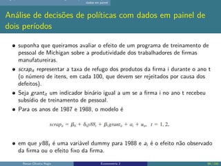 dados em painel
Análise de decisões de políticas com dados em painel de
dois períodos
suponha que queiramos avaliar o efeito de um programa de treinamento de
pessoal de Michigan sobre a produtividade dos trabalhadores de firmas
manufatureiras.
scrapit representar a taxa de refugo dos produtos da firma i durante o ano t
(o número de itens, em cada 100, que devem ser rejeitados por causa dos
defeitos).
Seja grantit um indicador binário igual a um se a firma i no ano t recebeu
subsídio de treinamento de pessoal.
Para os anos de 1987 e 1988, o modelo é
em que y88t é uma variável dummy para 1988 e ai é o efeito não observado
da firma ou o efeito fixo da firma.
Renan Oliveira Regis Econometria 2 99 / 150
 