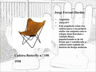 Jorge Ferrari-Hardoy Argentina 1914/1977 Este arquitecto criou esta cadeira para o seu próprio atelier em conjunto com os colegas Juan Kurchan e António Bonet, popularizando-se de tal forma que é considerada a cadeira mais copiada da história do design moderno Cadeira Butterfly n.º 198 1938 