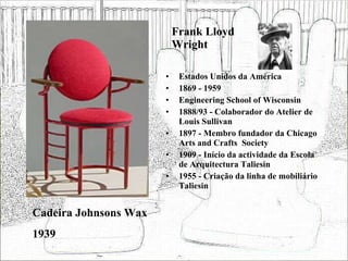 Frank Lloyd Wright Estados Unidos da América 1869 - 1959 Engineering School of Wisconsin 1888/93 - Colaborador do Atelier de Louis Sullivan 1897 - Membro fundador da Chicago Arts and Crafts  Society 1909 - Início da actividade da Escola de Arquitectura Taliesin 1955 - Criação da linha de mobiliário Taliesin Cadeira Johnsons Wax 1939 