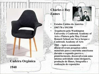 Estados Unidos da América 1907/78 e 1913/88 Arquitecto pela Washington University e Canbrook Academy of Arts e Pintora pela May Friend Bennett School em Nova Iorque e Canbrook Academy of Arts 1941 - Após o casamento desenvolveram pesquisas sobre materiais para a marinha americana durante a segunda guerra e, posteriormente, desenvolveram uma intensa actividade como designers, produção de filmes, fotografia e realização de exposições  Cadeira Orgânica 1940 Charles e Ray Eames 