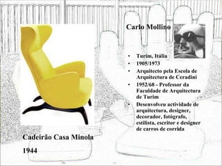 Carlo Mollino Turim, Itália 1905/1973 Arquitecto pela Escola de Arquitectura de Ceradini 1952/68 - Professor da Faculdade de Arquitectura de Turim  Desenvolveu actividade de arquitectura, designer, decorador, fotógrafo, estilista, escritor e designer de carros de corrida Cadeirão Casa Minola 1944 