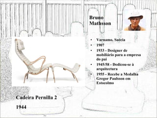 Bruno Mathsson Varnamo, Suécia 1907 1933 - Designer de mobiliário para a empresa do pai 1945/58 - Dedicou-se à arquitectura 1955 - Recebe a Medalha Gregor Paulsson em Estocolmo Cadeira Pernilla 2 1944 