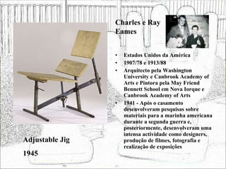 Estados Unidos da América 1907/78 e 1913/88 Arquitecto pela Washington University e Canbrook Academy of Arts e Pintora pela May Friend Bennett School em Nova Iorque e Canbrook Academy of Arts 1941 - Após o casamento desenvolveram pesquisas sobre materiais para a marinha americana durante a segunda guerra e, posteriormente, desenvolveram uma intensa actividade como designers, produção de filmes, fotografia e realização de exposições  Adjustable Jig 1945 Charles e Ray Eames 