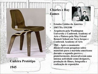 Estados Unidos da América 1907/78 e 1913/88 Arquitecto pela Washington University e Canbrook Academy of Arts e Pintora pela May Friend Bennett School em Nova Iorque e Canbrook Academy of Arts 1941 - Após o casamento desenvolveram pesquisas sobre materiais para a marinha americana durante a segunda guerra e, posteriormente, desenvolveram uma intensa actividade como designers, produção de filmes, fotografia e realização de exposições  Cadeira Protótipo 1945 Charles e Ray Eames 