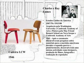 Estados Unidos da América 1907/78 e 1913/88 Arquitecto pela Washington University e Canbrook Academy of Arts e Pintora pela May Friend Bennett School em Nova Iorque e Canbrook Academy of Arts 1941 - Após o casamento desenvolveram pesquisas sobre materiais para a marinha americana durante a segunda guerra e, posteriormente, desenvolveram uma intensa actividade como designers, produção de filmes, fotografia e realização de exposições  Cadeira LCW 1946 Charles e Ray Eames 
