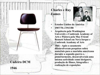 Estados Unidos da América 1907/78 e 1913/88 Arquitecto pela Washington University e Canbrook Academy of Arts e Pintora pela May Friend Bennett School em Nova Iorque e Canbrook Academy of Arts 1941 - Após o casamento desenvolveram pesquisas sobre materiais para a marinha americana durante a segunda guerra e, posteriormente, desenvolveram uma intensa actividade como designers, produção de filmes, fotografia e realização de exposições  Cadeira DCM 1946 Charles e Ray Eames 