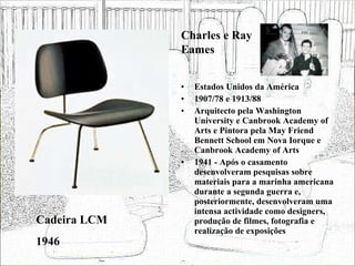 Estados Unidos da América 1907/78 e 1913/88 Arquitecto pela Washington University e Canbrook Academy of Arts e Pintora pela May Friend Bennett School em Nova Iorque e Canbrook Academy of Arts 1941 - Após o casamento desenvolveram pesquisas sobre materiais para a marinha americana durante a segunda guerra e, posteriormente, desenvolveram uma intensa actividade como designers, produção de filmes, fotografia e realização de exposições  Cadeira LCM 1946 Charles e Ray Eames 