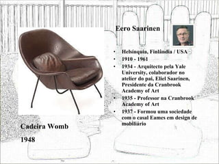 Eero Saarinen Helsínquia, Finlândia / USA 1910 - 1961 1934 - Arquitecto pela Yale University, colaborador no atelier do pai, Eliel Saarinen, Presidente da Cranbrook Academy of Art 1935 - Professor na Cranbrook Academy of Art 1937 - Formou uma sociedade com o casal Eames em design de mobiliário Cadeira Womb 1948 