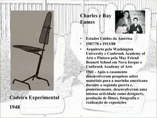Estados Unidos da América 1907/78 e 1913/88 Arquitecto pela Washington University e Canbrook Academy of Arts e Pintora pela May Friend Bennett School em Nova Iorque e Canbrook Academy of Arts 1941 - Após o casamento desenvolveram pesquisas sobre materiais para a marinha americana durante a segunda guerra e, posteriormente, desenvolveram uma intensa actividade como designers, produção de filmes, fotografia e realização de exposições  Cadeira Experimental 1948 Charles e Ray Eames 