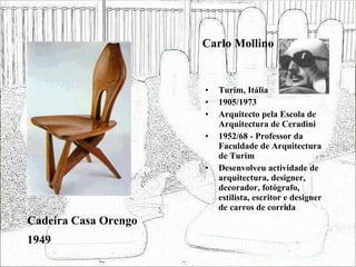 Carlo Mollino Turim, Itália 1905/1973 Arquitecto pela Escola de Arquitectura de Ceradini 1952/68 - Professor da Faculdade de Arquitectura de Turim  Desenvolveu actividade de arquitectura, designer, decorador, fotógrafo, estilista, escritor e designer de carros de corrida Cadeira Casa Orengo 1949 