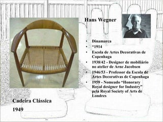Hans Wegner Dinamarca *1914 Escola de Artes Decorativas de Copenhaga 1938/42 - Designer de mobiliário no atelier de Arne Jacobsen 1946/53 - Professor da Escola de Artes Decorativas de Copenhaga 1959 - Nomeado “Honorary Royal designer for Industry” pela Royal Society of Arts de Londres  Cadeira Clássica 1949 