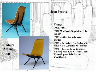 Jean Prouvé França 1901/1984 192023 - Ecole Supérieure de Nancy 1923 – Abertura do seu atelier 1929 – Membro fundador da Union des Artistes Modernes 1931 – Início da actividade da empresa Les Ateliers Jean Prouvé para fabrico de mobiliário  Cadeira Antony 1950 