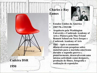 Estados Unidos da América 1907/78 e 1913/88 Arquitecto pela Washington University e Canbrook Academy of Arts e Pintora pela May Friend Bennett School em Nova Iorque e Canbrook Academy of Arts 1941 - Após o casamento desenvolveram pesquisas sobre materiais para a marinha americana durante a segunda guerra e, posteriormente, desenvolveram uma intensa actividade como designers, produção de filmes, fotografia e realização de exposições  Cadeira DSR 1950 Charles e Ray Eames 