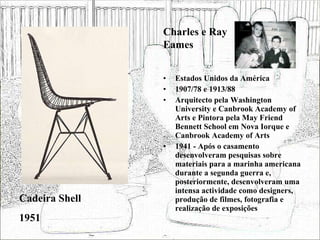 Estados Unidos da América 1907/78 e 1913/88 Arquitecto pela Washington University e Canbrook Academy of Arts e Pintora pela May Friend Bennett School em Nova Iorque e Canbrook Academy of Arts 1941 - Após o casamento desenvolveram pesquisas sobre materiais para a marinha americana durante a segunda guerra e, posteriormente, desenvolveram uma intensa actividade como designers, produção de filmes, fotografia e realização de exposições  Cadeira Shell 1951 Charles e Ray Eames 