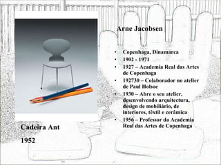 Arne Jacobsen Copenhaga, Dinamarca 1902 - 1971 1927 – Academia Real das Artes de Copenhaga 192730 – Colaborador no atelier de Paul Holsoe 1930 – Abre o seu atelier, desenvolvendo arquitectura, design de mobiliário, de interiores, têxtil e cerâmica 1956 – Professor da Academia Real das Artes de Copenhaga Cadeira Ant 1952 