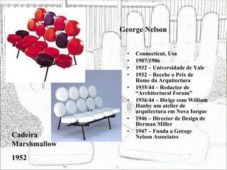 George Nelson Connecticut, Usa 1907/1986 1932 – Universidade de Yale 1932 – Recebe o Prix de Rome da Arquitectura 1935/44 – Redactor de “Architectural Forum” 1936/44 – Dirige com William Hanby um atelier de arquitectura em Nova Iorque 1946 – Director de Design de Herman Miller 1947 – Funda a Geroge Nelson Associates Cadeira Marshmallow 1952 