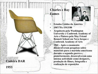 Estados Unidos da América 1907/78 e 1913/88 Arquitecto pela Washington University e Canbrook Academy of Arts e Pintora pela May Friend Bennett School em Nova Iorque e Canbrook Academy of Arts 1941 - Após o casamento desenvolveram pesquisas sobre materiais para a marinha americana durante a segunda guerra e, posteriormente, desenvolveram uma intensa actividade como designers, produção de filmes, fotografia e realização de exposições  Cadeira DAR 1953 Charles e Ray Eames 