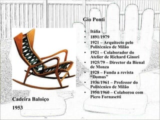 Gio Ponti Itália 1891/1979 1921 – Arquitecto pelo Politécnico de Milão 1921 – Colaborador do Atelier de Richard Ginori 1925/79 – Director da Bienal de Monza 1928 – Funda a revista “Domus”  1936/1961 – Professor do Politécnico de Milão 1950/1960 – Colaborou com Piero Fornasetti Cadeira Baloiço 1953 