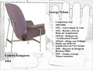 George Nelson Connecticut, Usa 1907/1986 1932 – Universidade de Yale 1932 – Recebe o Prix de Rome da Arquitectura 1935/44 – Redactor de “Architectural Forum” 1936/44 – Dirige com William Hanby um atelier de arquitectura em Nova Iorque 1946 – Director de Design de Herman Miller 1947 – Funda a Geroge Nelson Associates Cadeira Kangaroo 1954 