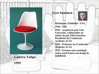 Eero Saarinen Helsínquia, Finlândia / USA 1910 - 1961 1934 - Arquitecto pela Yale University, colaborador no atelier do pai, Eliel Saarinen, Presidente da Cranbrook Academy of Art 1935 - Professor na Cranbrook Academy of Art 1937 - Formou uma sociedade com o casal Eames em design de mobiliário Cadeira Tulipa 1955 