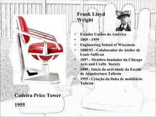 Frank Lloyd Wright Estados Unidos da América 1869 - 1959 Engineering School of Wisconsin 1888/93 - Colaborador do Atelier de Louis Sullivan 1897 - Membro fundador da Chicago Arts and Crafts  Society 1909 - Início da actividade da Escola de Arquitectura Taliesin 1955 - Criação da linha de mobiliário Taliesin Cadeira Price Tower 1955 