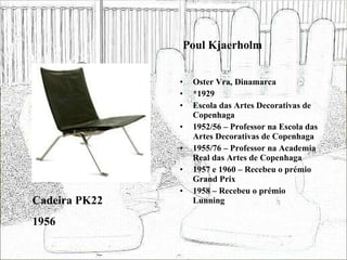 Poul Kjaerholm Oster Vra, Dinamarca *1929 Escola das Artes Decorativas de Copenhaga 1952/56 – Professor na Escola das Artes Decorativas de Copenhaga 1955/76 – Professor na Academia Real das Artes de Copenhaga 1957 e 1960 – Recebeu o prémio Grand Prix 1958 – Recebeu o prémio Lunning Cadeira PK22 1956 