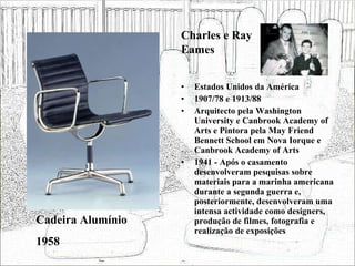 Estados Unidos da América 1907/78 e 1913/88 Arquitecto pela Washington University e Canbrook Academy of Arts e Pintora pela May Friend Bennett School em Nova Iorque e Canbrook Academy of Arts 1941 - Após o casamento desenvolveram pesquisas sobre materiais para a marinha americana durante a segunda guerra e, posteriormente, desenvolveram uma intensa actividade como designers, produção de filmes, fotografia e realização de exposições  Cadeira Alumínio 1958 Charles e Ray Eames 