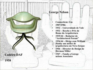 George Nelson Connecticut, Usa 1907/1986 1932 – Universidade de Yale 1932 – Recebe o Prix de Rome da Arquitectura 1935/44 – Redactor de “Architectural Forum” 1936/44 – Dirige com William Hanby um atelier de arquitectura em Nova Iorque 1946 – Director de Design de Herman Miller 1947 – Funda a Geroge nelson Associates Cadeira DAF 1958 