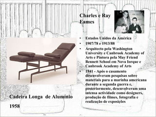 Estados Unidos da América 1907/78 e 1913/88 Arquitecto pela Washington University e Canbrook Academy of Arts e Pintora pela May Friend Bennett School em Nova Iorque e Canbrook Academy of Arts 1941 - Após o casamento desenvolveram pesquisas sobre materiais para a marinha americana durante a segunda guerra e, posteriormente, desenvolveram uma intensa actividade como designers, produção de filmes, fotografia e realização de exposições  Cadeira Longa  de Alumínio 1958 Charles e Ray Eames 