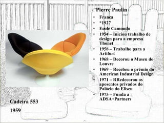 Pierre Paulin França *1927 Ecole Camondo 1954 – Iniciou trabalho de design para a empresa Thonet 1958 – Trabalho para a Artifort 1968 – Decorou o Museu do Louvre 1969 – Recebeu o prémio do American Industrial Design 1971 – RRedecorou os aposentos privados do Palácio do Eliseu 1975 – Funda a ADSA+Partners Cadeira 553 1959 