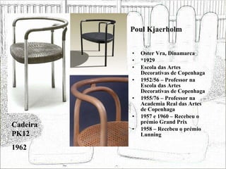 Poul Kjaerholm Oster Vra, Dinamarca *1929 Escola das Artes Decorativas de Copenhaga 1952/56 – Professor na Escola das Artes Decorativas de Copenhaga 1955/76 – Professor na Academia Real das Artes de Copenhaga 1957 e 1960 – Recebeu o prémio Grand Prix 1958 – Recebeu o prémio Lunning Cadeira PK12 1962 