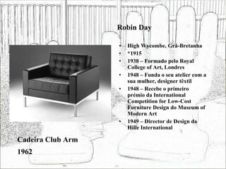 Robin Day High Wycombe, Grã-Bretanha *1915 1938 – Formado pelo Royal College of Art, Londres 1948 – Funda o seu atelier com a sua mulher, designer têxtil 1948 – Recebe o primeiro prémio da International Competition for Low-Cost Furniture Design do Museum of Modern Art 1949 – Director de Design da Hille International Cadeira Club Arm 1962 