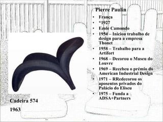 Pierre Paulin França *1927 Ecole Camondo 1954 – Iniciou trabalho de design para a empresa Thonet 1958 – Trabalho para a Artifort 1968 – Decorou o Museu do Louvre 1969 – Recebeu o prémio do American Industrial Design 1971 – RRedecorou os aposentos privados do Palácio do Eliseu 1975 – Funda a ADSA+Partners Cadeira 574 1963 