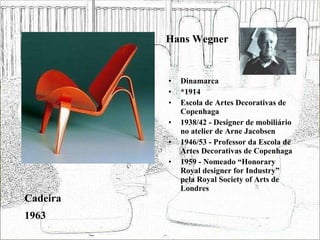 Hans Wegner Dinamarca *1914 Escola de Artes Decorativas de Copenhaga 1938/42 - Designer de mobiliário no atelier de Arne Jacobsen 1946/53 - Professor da Escola de Artes Decorativas de Copenhaga 1959 - Nomeado “Honorary Royal designer for Industry” pela Royal Society of Arts de Londres  Cadeira 1963 