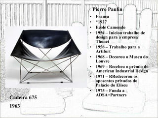 Pierre Paulin França *1927 Ecole Camondo 1954 – Iniciou trabalho de design para a empresa Thonet 1958 – Trabalho para a Artifort 1968 – Decorou o Museu do Louvre 1969 – Recebeu o prémio do American Industrial Design 1971 – RRedecorou os aposentos privados do Palácio do Eliseu 1975 – Funda a ADSA+Partners Cadeira 675 1963 