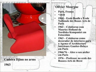 Olivier Mourgue Paris, França *1939 1960 – Ecole Boulle e Ecole Nationale des Beaux Arts de Paris 1961 – Colaborou com Maurice Holland da Nordiska Kompaniet em Estocolmo 1963 – Colaborou como decorador de interiores para a Agence d’Architecture Intérieure Gautier-Delaye em Paris 1966/76 – Abre o seu atelier em Paris 1976 – Professor na ecole des Beauxs-Arts de Brest Cadeira Djinn no arms 1963 