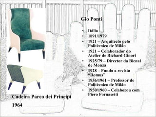Gio Ponti Itália 1891/1979 1921 – Arquitecto pelo Politécnico de Milão 1921 – Colaborador do Atelier de Richard Ginori 1925/79 – Director da Bienal de Monza 1928 – Funda a revista “Domus”  1936/1961 – Professor do Politécnico de Milão 1950/1960 – Colaborou com Piero Fornasetti Cadeira Parco dei Principi 1964 